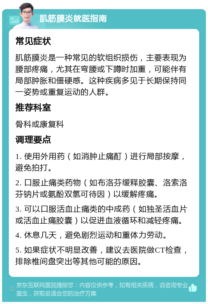 肌筋膜炎就医指南 常见症状 肌筋膜炎是一种常见的软组织损伤，主要表现为腰部疼痛，尤其在弯腰或下蹲时加重，可能伴有局部肿胀和僵硬感。这种疾病多见于长期保持同一姿势或重复运动的人群。 推荐科室 骨科或康复科 调理要点 1. 使用外用药（如消肿止痛酊）进行局部按摩，避免拍打。 2. 口服止痛类药物（如布洛芬缓释胶囊、洛索洛芬钠片或氨酚双氢可待因）以缓解疼痛。 3. 可以口服活血止痛类的中成药（如独圣活血片或活血止痛胶囊）以促进血液循环和减轻疼痛。 4. 休息几天，避免剧烈运动和重体力劳动。 5. 如果症状不明显改善，建议去医院做CT检查，排除椎间盘突出等其他可能的原因。