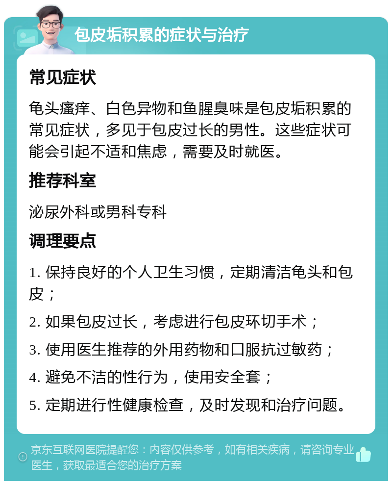 包皮垢积累的症状与治疗 常见症状 龟头瘙痒、白色异物和鱼腥臭味是包皮垢积累的常见症状，多见于包皮过长的男性。这些症状可能会引起不适和焦虑，需要及时就医。 推荐科室 泌尿外科或男科专科 调理要点 1. 保持良好的个人卫生习惯，定期清洁龟头和包皮； 2. 如果包皮过长，考虑进行包皮环切手术； 3. 使用医生推荐的外用药物和口服抗过敏药； 4. 避免不洁的性行为，使用安全套； 5. 定期进行性健康检查，及时发现和治疗问题。