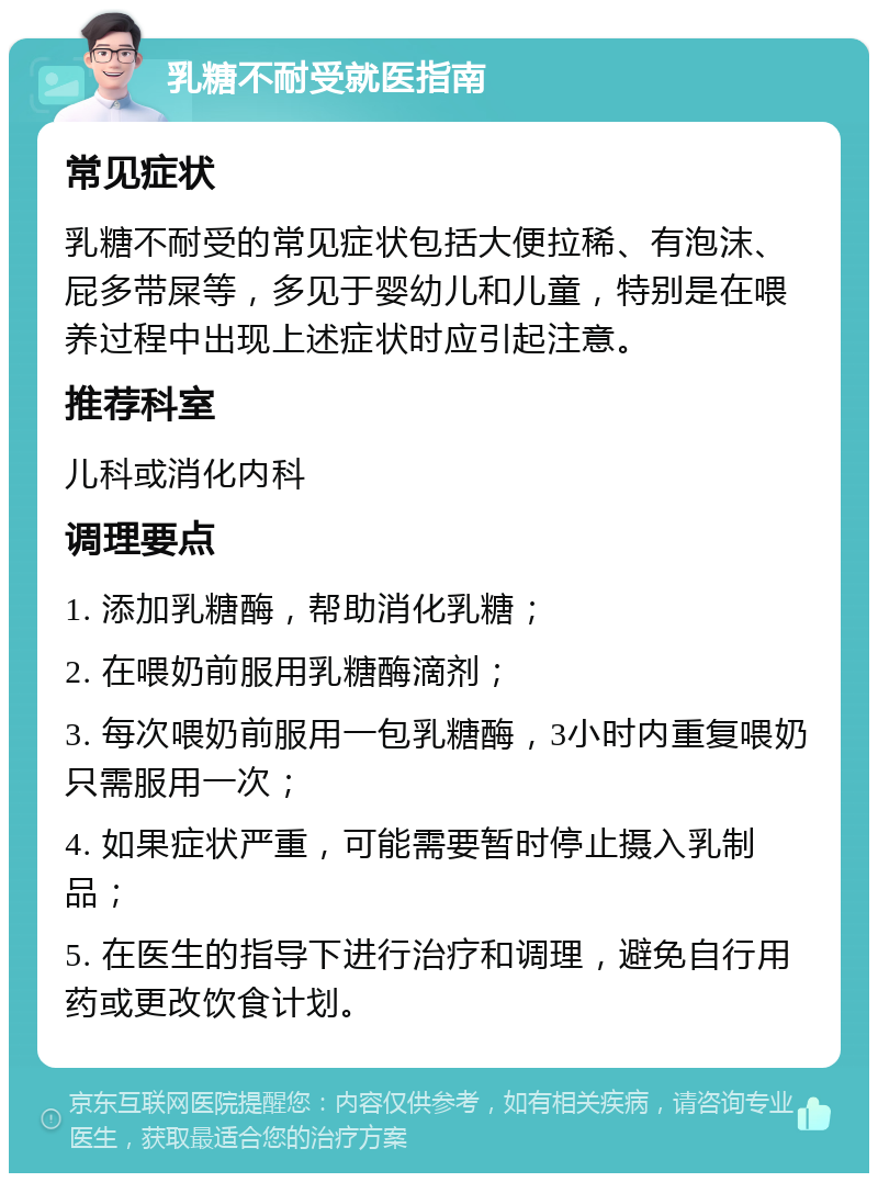 乳糖不耐受就医指南 常见症状 乳糖不耐受的常见症状包括大便拉稀、有泡沫、屁多带屎等，多见于婴幼儿和儿童，特别是在喂养过程中出现上述症状时应引起注意。 推荐科室 儿科或消化内科 调理要点 1. 添加乳糖酶，帮助消化乳糖； 2. 在喂奶前服用乳糖酶滴剂； 3. 每次喂奶前服用一包乳糖酶，3小时内重复喂奶只需服用一次； 4. 如果症状严重，可能需要暂时停止摄入乳制品； 5. 在医生的指导下进行治疗和调理，避免自行用药或更改饮食计划。