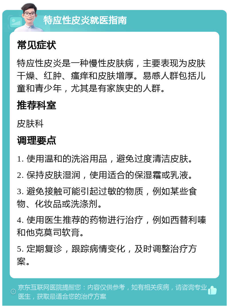 特应性皮炎就医指南 常见症状 特应性皮炎是一种慢性皮肤病，主要表现为皮肤干燥、红肿、瘙痒和皮肤增厚。易感人群包括儿童和青少年，尤其是有家族史的人群。 推荐科室 皮肤科 调理要点 1. 使用温和的洗浴用品，避免过度清洁皮肤。 2. 保持皮肤湿润，使用适合的保湿霜或乳液。 3. 避免接触可能引起过敏的物质，例如某些食物、化妆品或洗涤剂。 4. 使用医生推荐的药物进行治疗，例如西替利嗪和他克莫司软膏。 5. 定期复诊，跟踪病情变化，及时调整治疗方案。