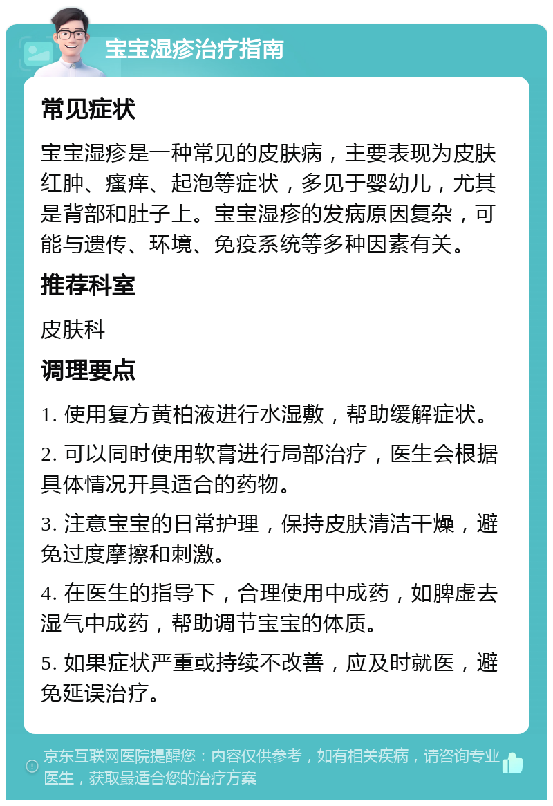 宝宝湿疹治疗指南 常见症状 宝宝湿疹是一种常见的皮肤病，主要表现为皮肤红肿、瘙痒、起泡等症状，多见于婴幼儿，尤其是背部和肚子上。宝宝湿疹的发病原因复杂，可能与遗传、环境、免疫系统等多种因素有关。 推荐科室 皮肤科 调理要点 1. 使用复方黄柏液进行水湿敷，帮助缓解症状。 2. 可以同时使用软膏进行局部治疗，医生会根据具体情况开具适合的药物。 3. 注意宝宝的日常护理，保持皮肤清洁干燥，避免过度摩擦和刺激。 4. 在医生的指导下，合理使用中成药，如脾虚去湿气中成药，帮助调节宝宝的体质。 5. 如果症状严重或持续不改善，应及时就医，避免延误治疗。