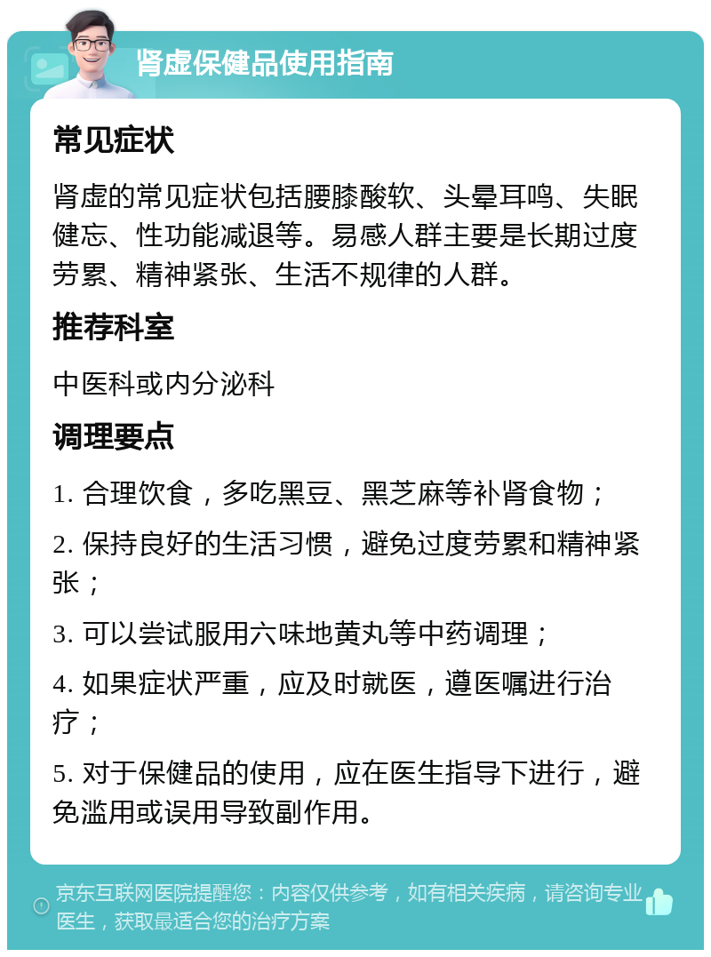 肾虚保健品使用指南 常见症状 肾虚的常见症状包括腰膝酸软、头晕耳鸣、失眠健忘、性功能减退等。易感人群主要是长期过度劳累、精神紧张、生活不规律的人群。 推荐科室 中医科或内分泌科 调理要点 1. 合理饮食，多吃黑豆、黑芝麻等补肾食物； 2. 保持良好的生活习惯，避免过度劳累和精神紧张； 3. 可以尝试服用六味地黄丸等中药调理； 4. 如果症状严重，应及时就医，遵医嘱进行治疗； 5. 对于保健品的使用，应在医生指导下进行，避免滥用或误用导致副作用。