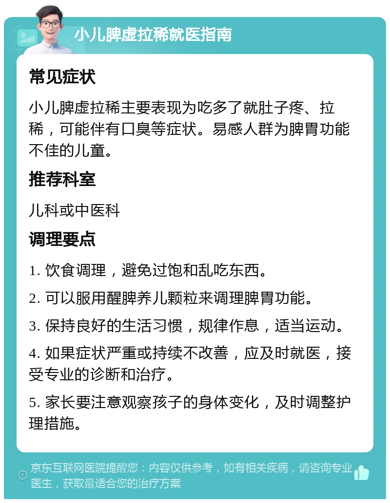 小儿脾虚拉稀就医指南 常见症状 小儿脾虚拉稀主要表现为吃多了就肚子疼、拉稀，可能伴有口臭等症状。易感人群为脾胃功能不佳的儿童。 推荐科室 儿科或中医科 调理要点 1. 饮食调理，避免过饱和乱吃东西。 2. 可以服用醒脾养儿颗粒来调理脾胃功能。 3. 保持良好的生活习惯，规律作息，适当运动。 4. 如果症状严重或持续不改善，应及时就医，接受专业的诊断和治疗。 5. 家长要注意观察孩子的身体变化，及时调整护理措施。