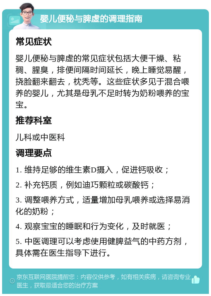 婴儿便秘与脾虚的调理指南 常见症状 婴儿便秘与脾虚的常见症状包括大便干燥、粘稠、腥臭，排便间隔时间延长，晚上睡觉易醒，挠脸翻来翻去，枕秃等。这些症状多见于混合喂养的婴儿，尤其是母乳不足时转为奶粉喂养的宝宝。 推荐科室 儿科或中医科 调理要点 1. 维持足够的维生素D摄入，促进钙吸收； 2. 补充钙质，例如迪巧颗粒或碳酸钙； 3. 调整喂养方式，适量增加母乳喂养或选择易消化的奶粉； 4. 观察宝宝的睡眠和行为变化，及时就医； 5. 中医调理可以考虑使用健脾益气的中药方剂，具体需在医生指导下进行。