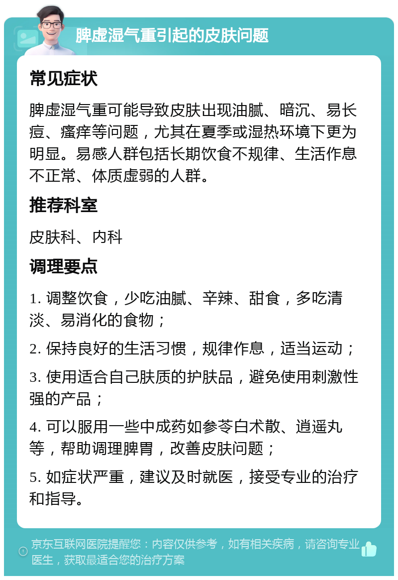 脾虚湿气重引起的皮肤问题 常见症状 脾虚湿气重可能导致皮肤出现油腻、暗沉、易长痘、瘙痒等问题，尤其在夏季或湿热环境下更为明显。易感人群包括长期饮食不规律、生活作息不正常、体质虚弱的人群。 推荐科室 皮肤科、内科 调理要点 1. 调整饮食，少吃油腻、辛辣、甜食，多吃清淡、易消化的食物； 2. 保持良好的生活习惯，规律作息，适当运动； 3. 使用适合自己肤质的护肤品，避免使用刺激性强的产品； 4. 可以服用一些中成药如参苓白术散、逍遥丸等，帮助调理脾胃，改善皮肤问题； 5. 如症状严重，建议及时就医，接受专业的治疗和指导。