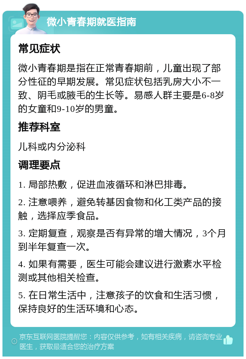 微小青春期就医指南 常见症状 微小青春期是指在正常青春期前，儿童出现了部分性征的早期发展。常见症状包括乳房大小不一致、阴毛或腋毛的生长等。易感人群主要是6-8岁的女童和9-10岁的男童。 推荐科室 儿科或内分泌科 调理要点 1. 局部热敷，促进血液循环和淋巴排毒。 2. 注意喂养，避免转基因食物和化工类产品的接触，选择应季食品。 3. 定期复查，观察是否有异常的增大情况，3个月到半年复查一次。 4. 如果有需要，医生可能会建议进行激素水平检测或其他相关检查。 5. 在日常生活中，注意孩子的饮食和生活习惯，保持良好的生活环境和心态。