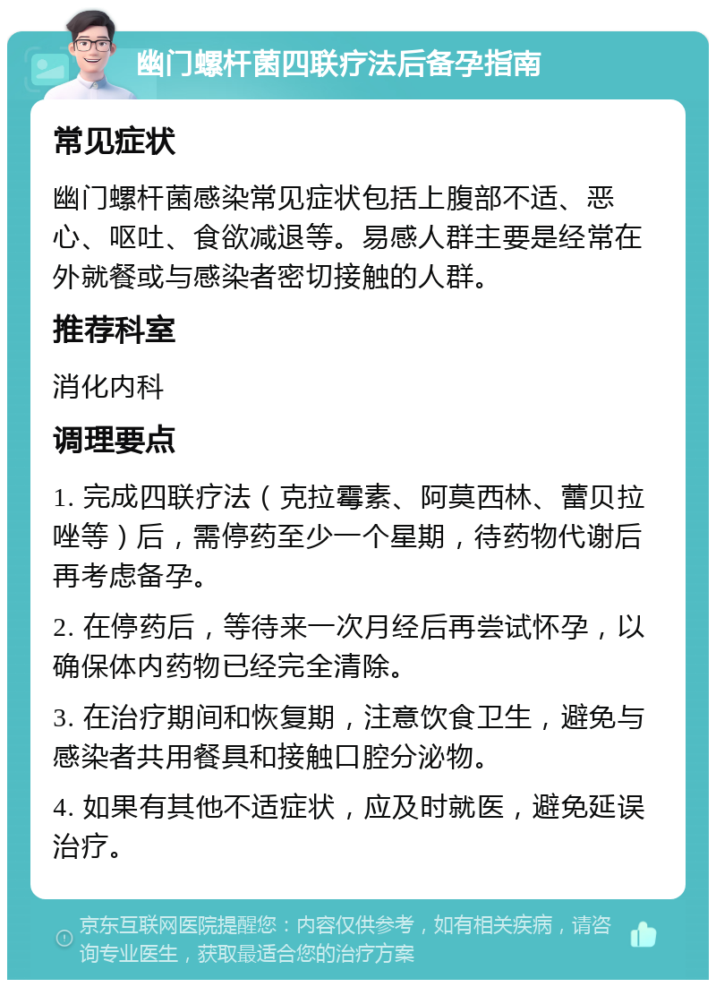 幽门螺杆菌四联疗法后备孕指南 常见症状 幽门螺杆菌感染常见症状包括上腹部不适、恶心、呕吐、食欲减退等。易感人群主要是经常在外就餐或与感染者密切接触的人群。 推荐科室 消化内科 调理要点 1. 完成四联疗法（克拉霉素、阿莫西林、蕾贝拉唑等）后，需停药至少一个星期，待药物代谢后再考虑备孕。 2. 在停药后，等待来一次月经后再尝试怀孕，以确保体内药物已经完全清除。 3. 在治疗期间和恢复期，注意饮食卫生，避免与感染者共用餐具和接触口腔分泌物。 4. 如果有其他不适症状，应及时就医，避免延误治疗。