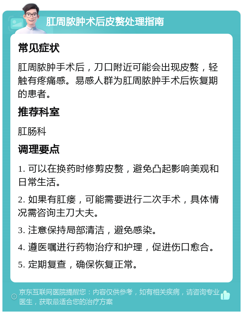 肛周脓肿术后皮赘处理指南 常见症状 肛周脓肿手术后，刀口附近可能会出现皮赘，轻触有疼痛感。易感人群为肛周脓肿手术后恢复期的患者。 推荐科室 肛肠科 调理要点 1. 可以在换药时修剪皮赘，避免凸起影响美观和日常生活。 2. 如果有肛瘘，可能需要进行二次手术，具体情况需咨询主刀大夫。 3. 注意保持局部清洁，避免感染。 4. 遵医嘱进行药物治疗和护理，促进伤口愈合。 5. 定期复查，确保恢复正常。