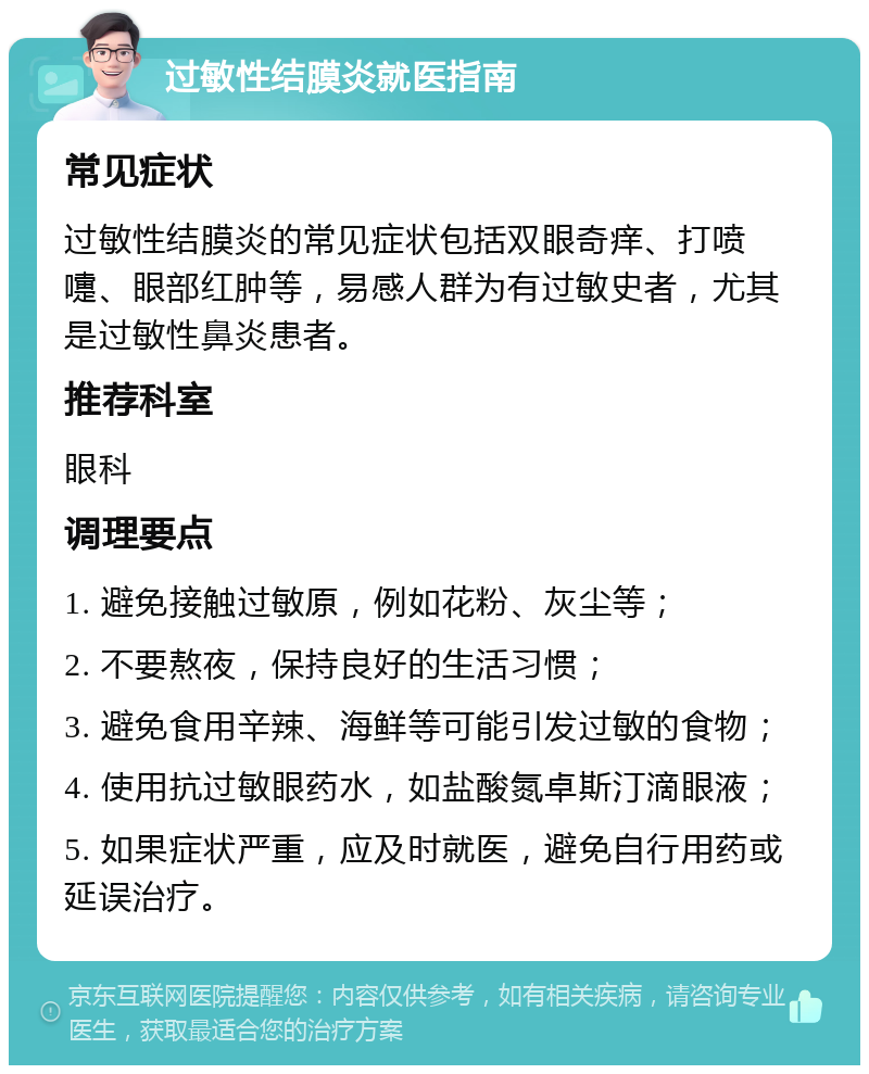 过敏性结膜炎就医指南 常见症状 过敏性结膜炎的常见症状包括双眼奇痒、打喷嚏、眼部红肿等，易感人群为有过敏史者，尤其是过敏性鼻炎患者。 推荐科室 眼科 调理要点 1. 避免接触过敏原，例如花粉、灰尘等； 2. 不要熬夜，保持良好的生活习惯； 3. 避免食用辛辣、海鲜等可能引发过敏的食物； 4. 使用抗过敏眼药水，如盐酸氮卓斯汀滴眼液； 5. 如果症状严重，应及时就医，避免自行用药或延误治疗。