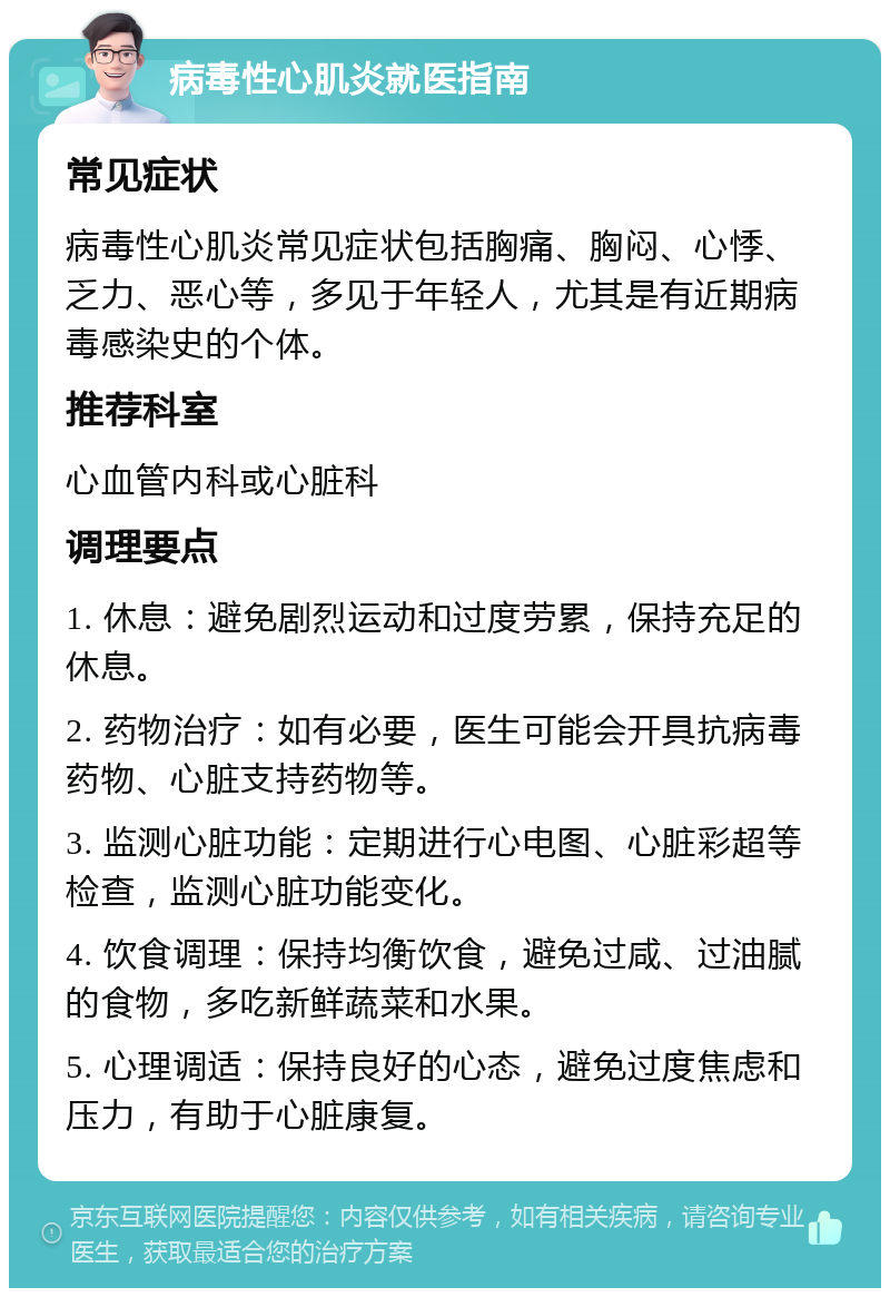 病毒性心肌炎就医指南 常见症状 病毒性心肌炎常见症状包括胸痛、胸闷、心悸、乏力、恶心等，多见于年轻人，尤其是有近期病毒感染史的个体。 推荐科室 心血管内科或心脏科 调理要点 1. 休息：避免剧烈运动和过度劳累，保持充足的休息。 2. 药物治疗：如有必要，医生可能会开具抗病毒药物、心脏支持药物等。 3. 监测心脏功能：定期进行心电图、心脏彩超等检查，监测心脏功能变化。 4. 饮食调理：保持均衡饮食，避免过咸、过油腻的食物，多吃新鲜蔬菜和水果。 5. 心理调适：保持良好的心态，避免过度焦虑和压力，有助于心脏康复。