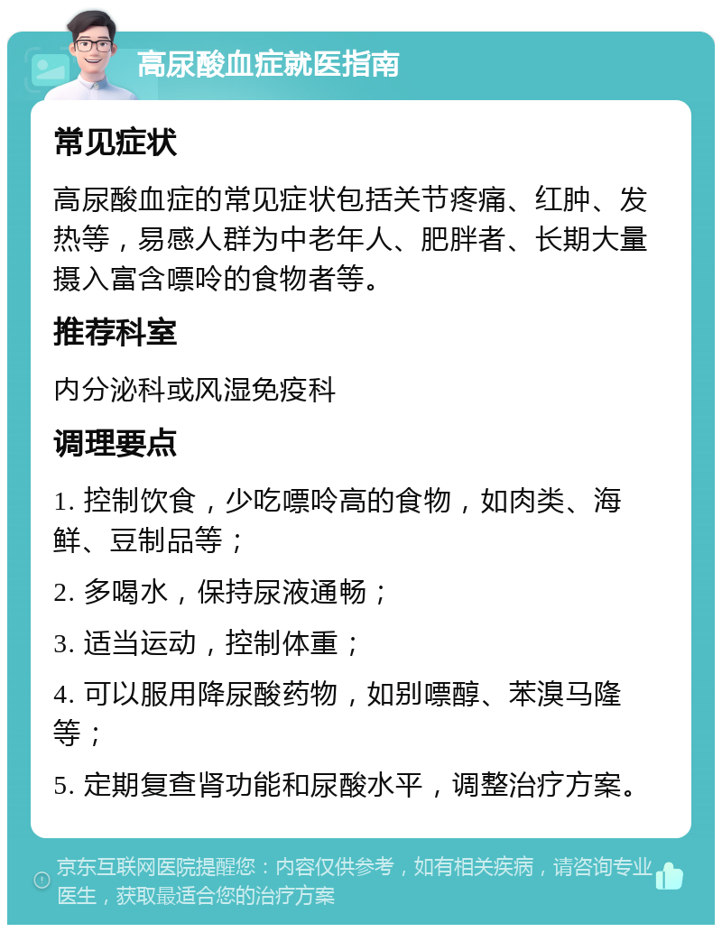 高尿酸血症就医指南 常见症状 高尿酸血症的常见症状包括关节疼痛、红肿、发热等，易感人群为中老年人、肥胖者、长期大量摄入富含嘌呤的食物者等。 推荐科室 内分泌科或风湿免疫科 调理要点 1. 控制饮食，少吃嘌呤高的食物，如肉类、海鲜、豆制品等； 2. 多喝水，保持尿液通畅； 3. 适当运动，控制体重； 4. 可以服用降尿酸药物，如别嘌醇、苯溴马隆等； 5. 定期复查肾功能和尿酸水平，调整治疗方案。