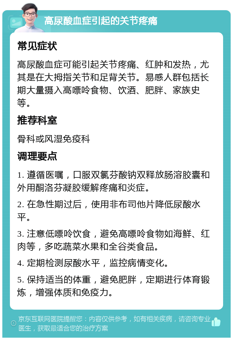 高尿酸血症引起的关节疼痛 常见症状 高尿酸血症可能引起关节疼痛、红肿和发热，尤其是在大拇指关节和足背关节。易感人群包括长期大量摄入高嘌呤食物、饮酒、肥胖、家族史等。 推荐科室 骨科或风湿免疫科 调理要点 1. 遵循医嘱，口服双氯芬酸钠双释放肠溶胶囊和外用酮洛芬凝胶缓解疼痛和炎症。 2. 在急性期过后，使用非布司他片降低尿酸水平。 3. 注意低嘌呤饮食，避免高嘌呤食物如海鲜、红肉等，多吃蔬菜水果和全谷类食品。 4. 定期检测尿酸水平，监控病情变化。 5. 保持适当的体重，避免肥胖，定期进行体育锻炼，增强体质和免疫力。