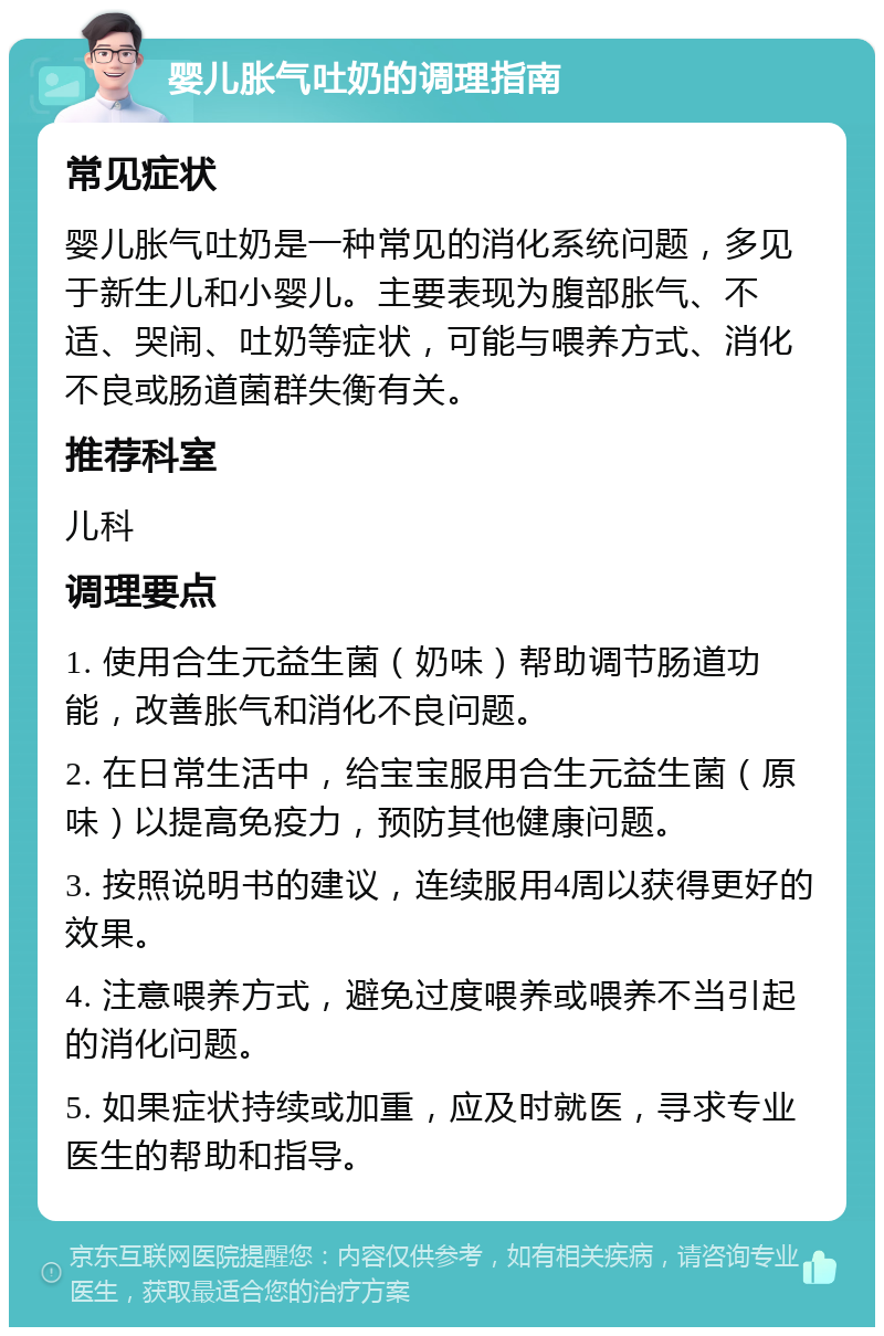 婴儿胀气吐奶的调理指南 常见症状 婴儿胀气吐奶是一种常见的消化系统问题，多见于新生儿和小婴儿。主要表现为腹部胀气、不适、哭闹、吐奶等症状，可能与喂养方式、消化不良或肠道菌群失衡有关。 推荐科室 儿科 调理要点 1. 使用合生元益生菌（奶味）帮助调节肠道功能，改善胀气和消化不良问题。 2. 在日常生活中，给宝宝服用合生元益生菌（原味）以提高免疫力，预防其他健康问题。 3. 按照说明书的建议，连续服用4周以获得更好的效果。 4. 注意喂养方式，避免过度喂养或喂养不当引起的消化问题。 5. 如果症状持续或加重，应及时就医，寻求专业医生的帮助和指导。