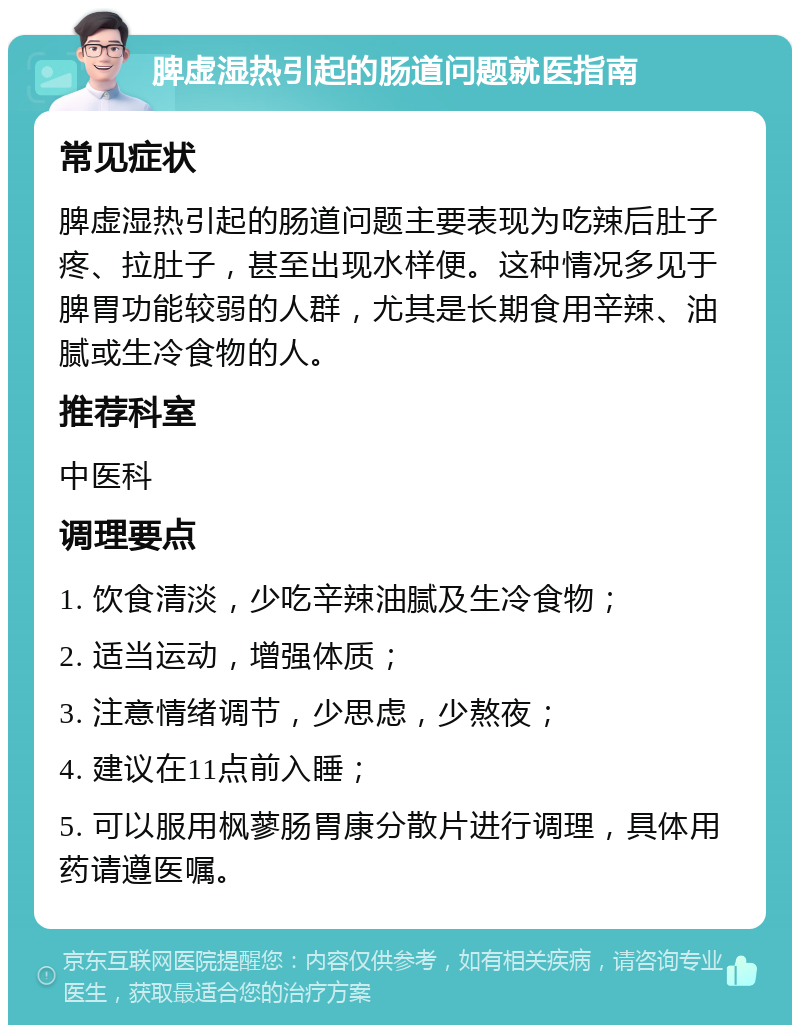 脾虚湿热引起的肠道问题就医指南 常见症状 脾虚湿热引起的肠道问题主要表现为吃辣后肚子疼、拉肚子，甚至出现水样便。这种情况多见于脾胃功能较弱的人群，尤其是长期食用辛辣、油腻或生冷食物的人。 推荐科室 中医科 调理要点 1. 饮食清淡，少吃辛辣油腻及生冷食物； 2. 适当运动，增强体质； 3. 注意情绪调节，少思虑，少熬夜； 4. 建议在11点前入睡； 5. 可以服用枫蓼肠胃康分散片进行调理，具体用药请遵医嘱。