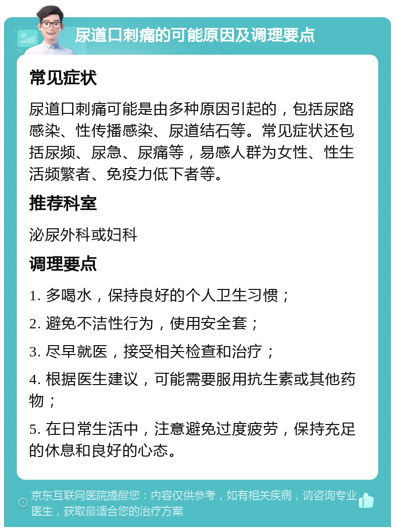 尿道口刺痛的可能原因及调理要点 常见症状 尿道口刺痛可能是由多种原因引起的，包括尿路感染、性传播感染、尿道结石等。常见症状还包括尿频、尿急、尿痛等，易感人群为女性、性生活频繁者、免疫力低下者等。 推荐科室 泌尿外科或妇科 调理要点 1. 多喝水，保持良好的个人卫生习惯； 2. 避免不洁性行为，使用安全套； 3. 尽早就医，接受相关检查和治疗； 4. 根据医生建议，可能需要服用抗生素或其他药物； 5. 在日常生活中，注意避免过度疲劳，保持充足的休息和良好的心态。