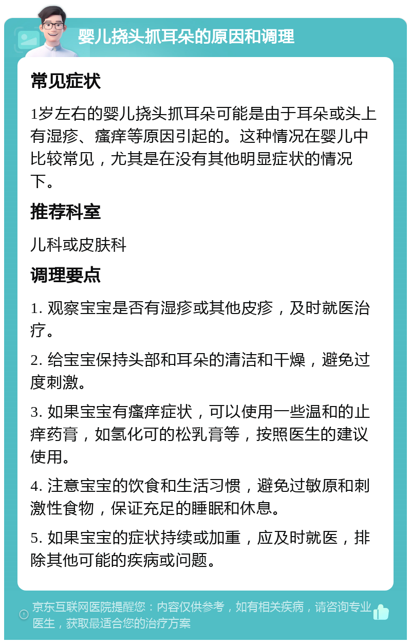 婴儿挠头抓耳朵的原因和调理 常见症状 1岁左右的婴儿挠头抓耳朵可能是由于耳朵或头上有湿疹、瘙痒等原因引起的。这种情况在婴儿中比较常见，尤其是在没有其他明显症状的情况下。 推荐科室 儿科或皮肤科 调理要点 1. 观察宝宝是否有湿疹或其他皮疹，及时就医治疗。 2. 给宝宝保持头部和耳朵的清洁和干燥，避免过度刺激。 3. 如果宝宝有瘙痒症状，可以使用一些温和的止痒药膏，如氢化可的松乳膏等，按照医生的建议使用。 4. 注意宝宝的饮食和生活习惯，避免过敏原和刺激性食物，保证充足的睡眠和休息。 5. 如果宝宝的症状持续或加重，应及时就医，排除其他可能的疾病或问题。