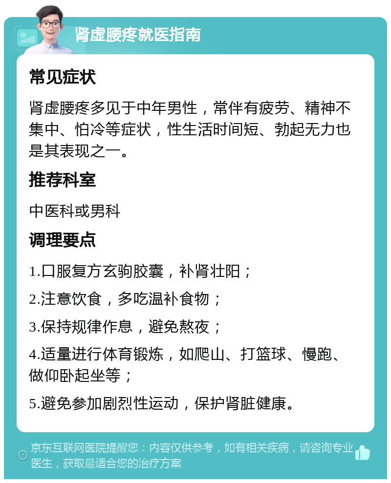 肾虚腰疼就医指南 常见症状 肾虚腰疼多见于中年男性，常伴有疲劳、精神不集中、怕冷等症状，性生活时间短、勃起无力也是其表现之一。 推荐科室 中医科或男科 调理要点 1.口服复方玄驹胶囊，补肾壮阳； 2.注意饮食，多吃温补食物； 3.保持规律作息，避免熬夜； 4.适量进行体育锻炼，如爬山、打篮球、慢跑、做仰卧起坐等； 5.避免参加剧烈性运动，保护肾脏健康。