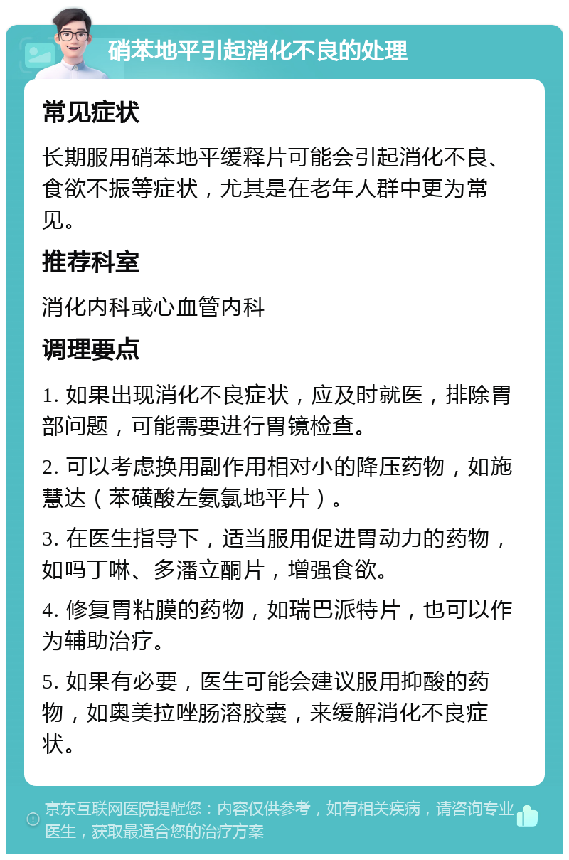 硝苯地平引起消化不良的处理 常见症状 长期服用硝苯地平缓释片可能会引起消化不良、食欲不振等症状，尤其是在老年人群中更为常见。 推荐科室 消化内科或心血管内科 调理要点 1. 如果出现消化不良症状，应及时就医，排除胃部问题，可能需要进行胃镜检查。 2. 可以考虑换用副作用相对小的降压药物，如施慧达（苯磺酸左氨氯地平片）。 3. 在医生指导下，适当服用促进胃动力的药物，如吗丁啉、多潘立酮片，增强食欲。 4. 修复胃粘膜的药物，如瑞巴派特片，也可以作为辅助治疗。 5. 如果有必要，医生可能会建议服用抑酸的药物，如奥美拉唑肠溶胶囊，来缓解消化不良症状。