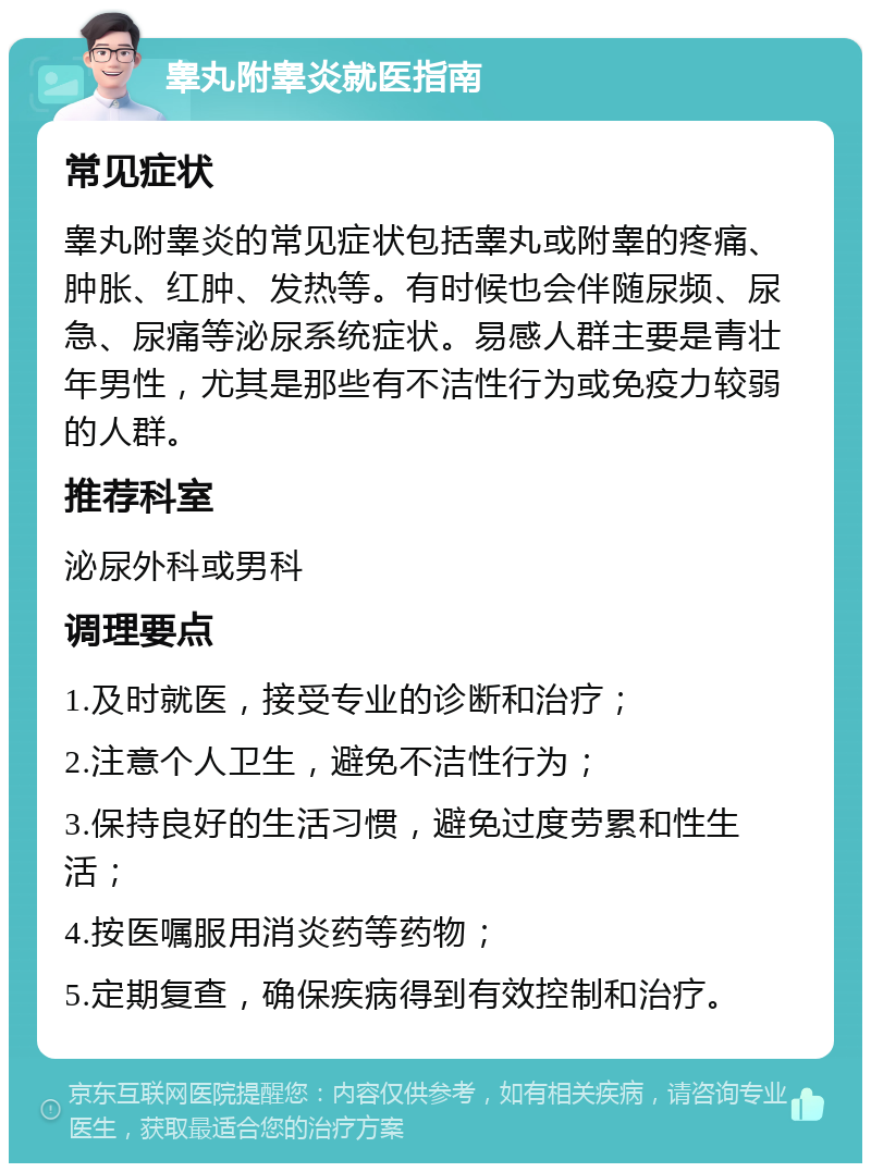 睾丸附睾炎就医指南 常见症状 睾丸附睾炎的常见症状包括睾丸或附睾的疼痛、肿胀、红肿、发热等。有时候也会伴随尿频、尿急、尿痛等泌尿系统症状。易感人群主要是青壮年男性，尤其是那些有不洁性行为或免疫力较弱的人群。 推荐科室 泌尿外科或男科 调理要点 1.及时就医，接受专业的诊断和治疗； 2.注意个人卫生，避免不洁性行为； 3.保持良好的生活习惯，避免过度劳累和性生活； 4.按医嘱服用消炎药等药物； 5.定期复查，确保疾病得到有效控制和治疗。