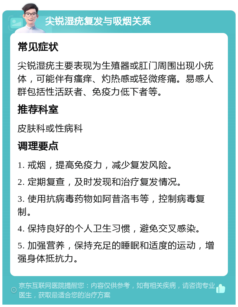 尖锐湿疣复发与吸烟关系 常见症状 尖锐湿疣主要表现为生殖器或肛门周围出现小疣体，可能伴有瘙痒、灼热感或轻微疼痛。易感人群包括性活跃者、免疫力低下者等。 推荐科室 皮肤科或性病科 调理要点 1. 戒烟，提高免疫力，减少复发风险。 2. 定期复查，及时发现和治疗复发情况。 3. 使用抗病毒药物如阿昔洛韦等，控制病毒复制。 4. 保持良好的个人卫生习惯，避免交叉感染。 5. 加强营养，保持充足的睡眠和适度的运动，增强身体抵抗力。