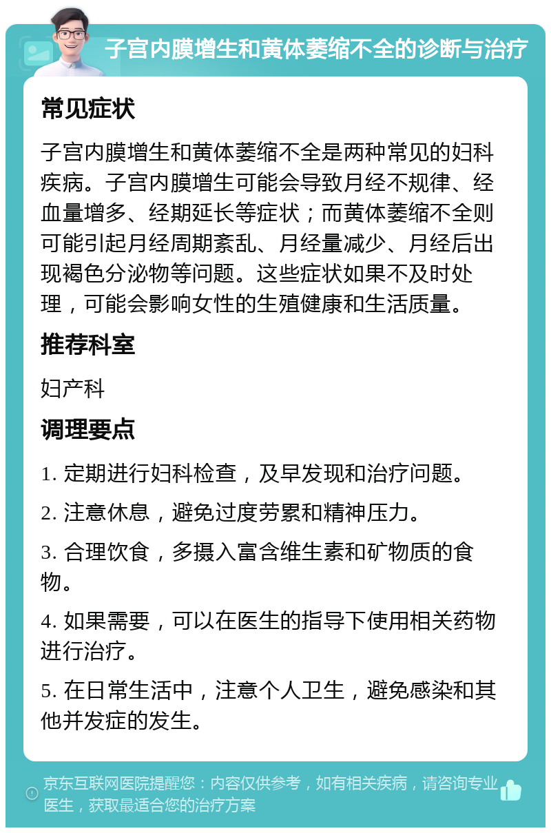 子宫内膜增生和黄体萎缩不全的诊断与治疗 常见症状 子宫内膜增生和黄体萎缩不全是两种常见的妇科疾病。子宫内膜增生可能会导致月经不规律、经血量增多、经期延长等症状；而黄体萎缩不全则可能引起月经周期紊乱、月经量减少、月经后出现褐色分泌物等问题。这些症状如果不及时处理，可能会影响女性的生殖健康和生活质量。 推荐科室 妇产科 调理要点 1. 定期进行妇科检查，及早发现和治疗问题。 2. 注意休息，避免过度劳累和精神压力。 3. 合理饮食，多摄入富含维生素和矿物质的食物。 4. 如果需要，可以在医生的指导下使用相关药物进行治疗。 5. 在日常生活中，注意个人卫生，避免感染和其他并发症的发生。