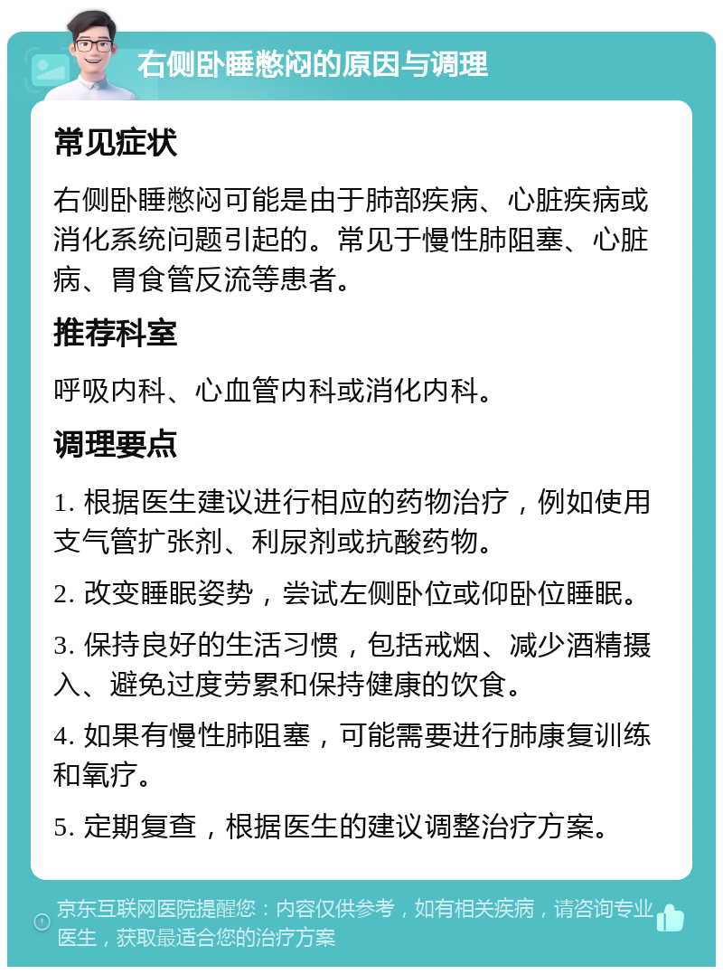 右侧卧睡憋闷的原因与调理 常见症状 右侧卧睡憋闷可能是由于肺部疾病、心脏疾病或消化系统问题引起的。常见于慢性肺阻塞、心脏病、胃食管反流等患者。 推荐科室 呼吸内科、心血管内科或消化内科。 调理要点 1. 根据医生建议进行相应的药物治疗，例如使用支气管扩张剂、利尿剂或抗酸药物。 2. 改变睡眠姿势，尝试左侧卧位或仰卧位睡眠。 3. 保持良好的生活习惯，包括戒烟、减少酒精摄入、避免过度劳累和保持健康的饮食。 4. 如果有慢性肺阻塞，可能需要进行肺康复训练和氧疗。 5. 定期复查，根据医生的建议调整治疗方案。