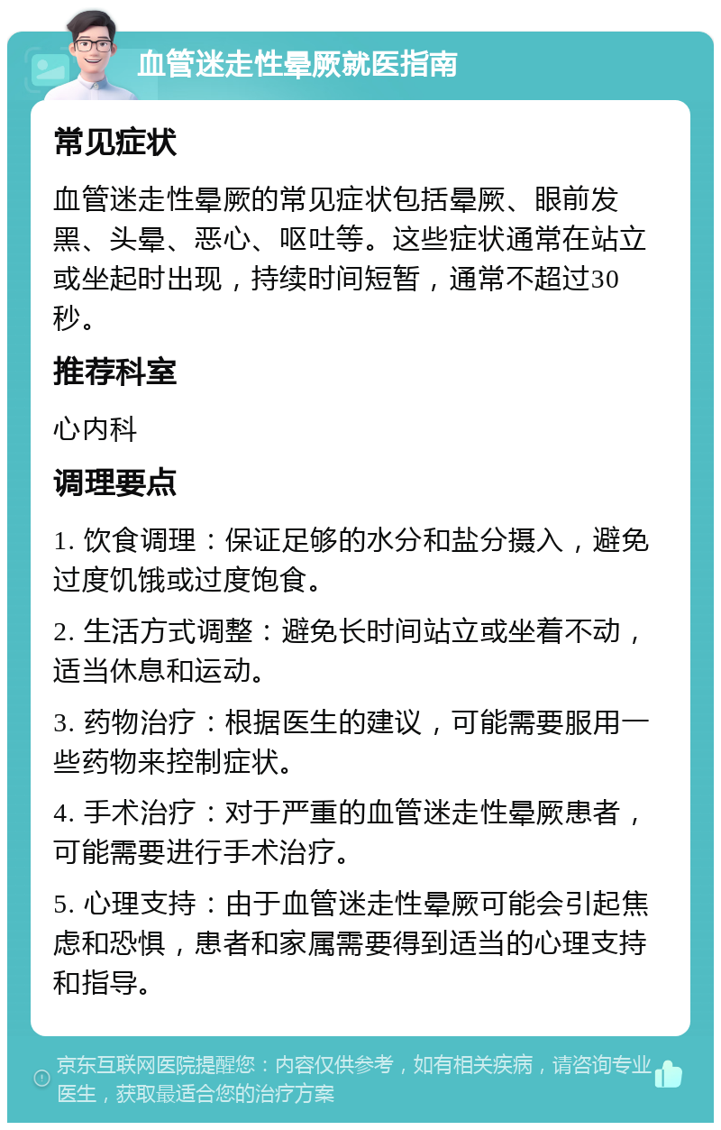 血管迷走性晕厥就医指南 常见症状 血管迷走性晕厥的常见症状包括晕厥、眼前发黑、头晕、恶心、呕吐等。这些症状通常在站立或坐起时出现，持续时间短暂，通常不超过30秒。 推荐科室 心内科 调理要点 1. 饮食调理：保证足够的水分和盐分摄入，避免过度饥饿或过度饱食。 2. 生活方式调整：避免长时间站立或坐着不动，适当休息和运动。 3. 药物治疗：根据医生的建议，可能需要服用一些药物来控制症状。 4. 手术治疗：对于严重的血管迷走性晕厥患者，可能需要进行手术治疗。 5. 心理支持：由于血管迷走性晕厥可能会引起焦虑和恐惧，患者和家属需要得到适当的心理支持和指导。