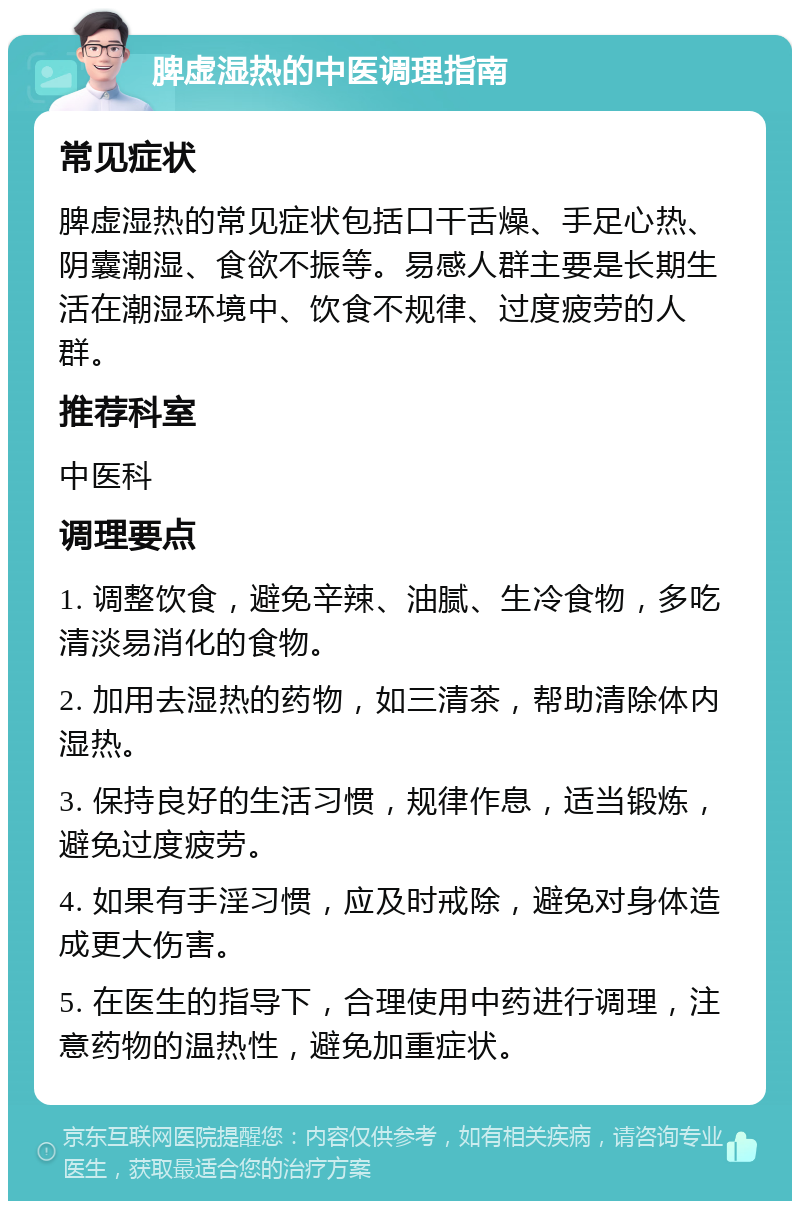 脾虚湿热的中医调理指南 常见症状 脾虚湿热的常见症状包括口干舌燥、手足心热、阴囊潮湿、食欲不振等。易感人群主要是长期生活在潮湿环境中、饮食不规律、过度疲劳的人群。 推荐科室 中医科 调理要点 1. 调整饮食，避免辛辣、油腻、生冷食物，多吃清淡易消化的食物。 2. 加用去湿热的药物，如三清茶，帮助清除体内湿热。 3. 保持良好的生活习惯，规律作息，适当锻炼，避免过度疲劳。 4. 如果有手淫习惯，应及时戒除，避免对身体造成更大伤害。 5. 在医生的指导下，合理使用中药进行调理，注意药物的温热性，避免加重症状。