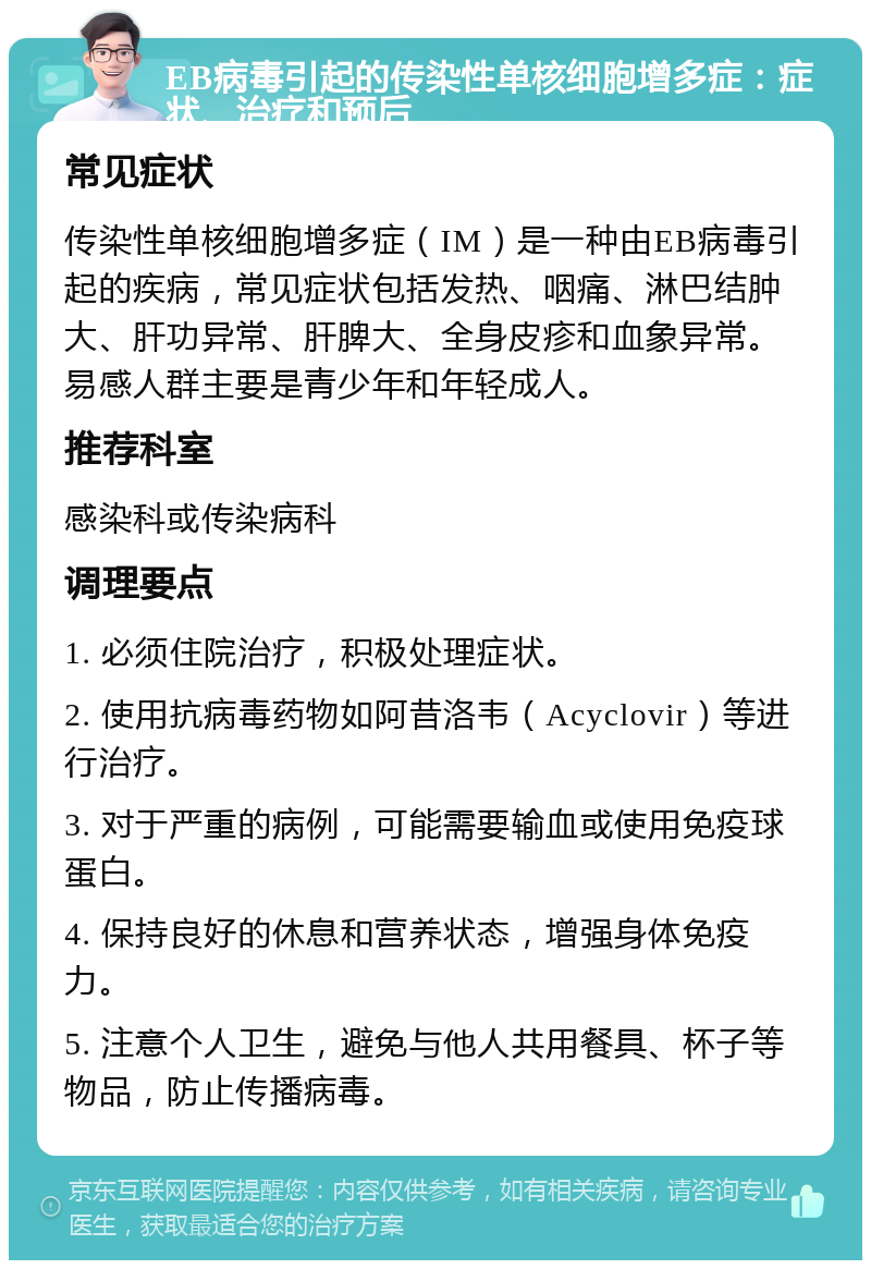 EB病毒引起的传染性单核细胞增多症：症状、治疗和预后 常见症状 传染性单核细胞增多症（IM）是一种由EB病毒引起的疾病，常见症状包括发热、咽痛、淋巴结肿大、肝功异常、肝脾大、全身皮疹和血象异常。易感人群主要是青少年和年轻成人。 推荐科室 感染科或传染病科 调理要点 1. 必须住院治疗，积极处理症状。 2. 使用抗病毒药物如阿昔洛韦（Acyclovir）等进行治疗。 3. 对于严重的病例，可能需要输血或使用免疫球蛋白。 4. 保持良好的休息和营养状态，增强身体免疫力。 5. 注意个人卫生，避免与他人共用餐具、杯子等物品，防止传播病毒。