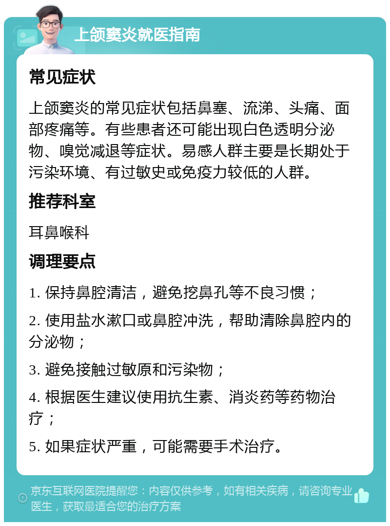 上颌窦炎就医指南 常见症状 上颌窦炎的常见症状包括鼻塞、流涕、头痛、面部疼痛等。有些患者还可能出现白色透明分泌物、嗅觉减退等症状。易感人群主要是长期处于污染环境、有过敏史或免疫力较低的人群。 推荐科室 耳鼻喉科 调理要点 1. 保持鼻腔清洁，避免挖鼻孔等不良习惯； 2. 使用盐水漱口或鼻腔冲洗，帮助清除鼻腔内的分泌物； 3. 避免接触过敏原和污染物； 4. 根据医生建议使用抗生素、消炎药等药物治疗； 5. 如果症状严重，可能需要手术治疗。