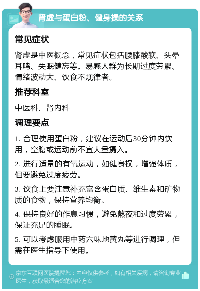 肾虚与蛋白粉、健身操的关系 常见症状 肾虚是中医概念，常见症状包括腰膝酸软、头晕耳鸣、失眠健忘等。易感人群为长期过度劳累、情绪波动大、饮食不规律者。 推荐科室 中医科、肾内科 调理要点 1. 合理使用蛋白粉，建议在运动后30分钟内饮用，空腹或运动前不宜大量摄入。 2. 进行适量的有氧运动，如健身操，增强体质，但要避免过度疲劳。 3. 饮食上要注意补充富含蛋白质、维生素和矿物质的食物，保持营养均衡。 4. 保持良好的作息习惯，避免熬夜和过度劳累，保证充足的睡眠。 5. 可以考虑服用中药六味地黄丸等进行调理，但需在医生指导下使用。