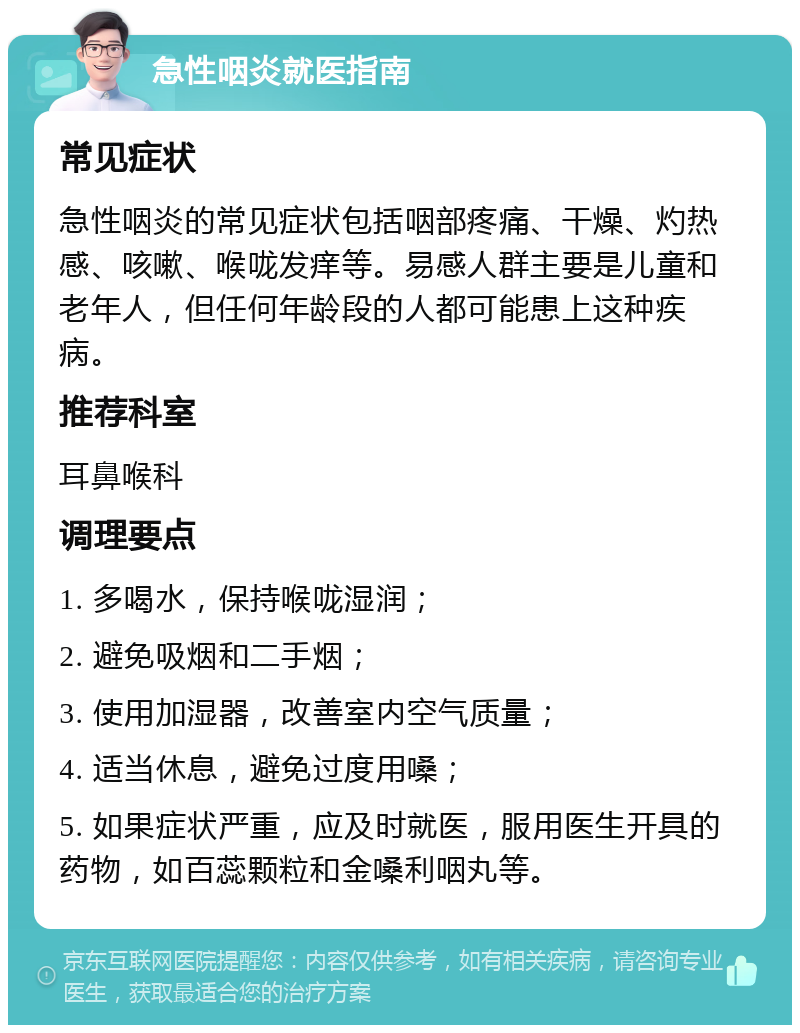 急性咽炎就医指南 常见症状 急性咽炎的常见症状包括咽部疼痛、干燥、灼热感、咳嗽、喉咙发痒等。易感人群主要是儿童和老年人，但任何年龄段的人都可能患上这种疾病。 推荐科室 耳鼻喉科 调理要点 1. 多喝水，保持喉咙湿润； 2. 避免吸烟和二手烟； 3. 使用加湿器，改善室内空气质量； 4. 适当休息，避免过度用嗓； 5. 如果症状严重，应及时就医，服用医生开具的药物，如百蕊颗粒和金嗓利咽丸等。