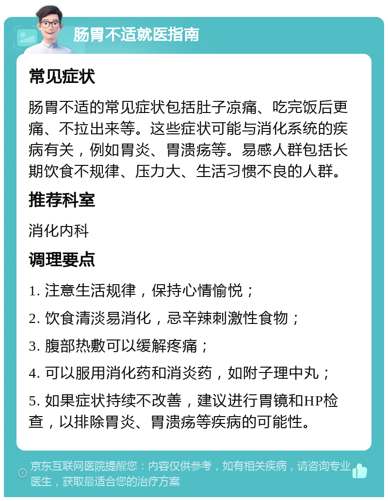 肠胃不适就医指南 常见症状 肠胃不适的常见症状包括肚子凉痛、吃完饭后更痛、不拉出来等。这些症状可能与消化系统的疾病有关，例如胃炎、胃溃疡等。易感人群包括长期饮食不规律、压力大、生活习惯不良的人群。 推荐科室 消化内科 调理要点 1. 注意生活规律，保持心情愉悦； 2. 饮食清淡易消化，忌辛辣刺激性食物； 3. 腹部热敷可以缓解疼痛； 4. 可以服用消化药和消炎药，如附子理中丸； 5. 如果症状持续不改善，建议进行胃镜和HP检查，以排除胃炎、胃溃疡等疾病的可能性。