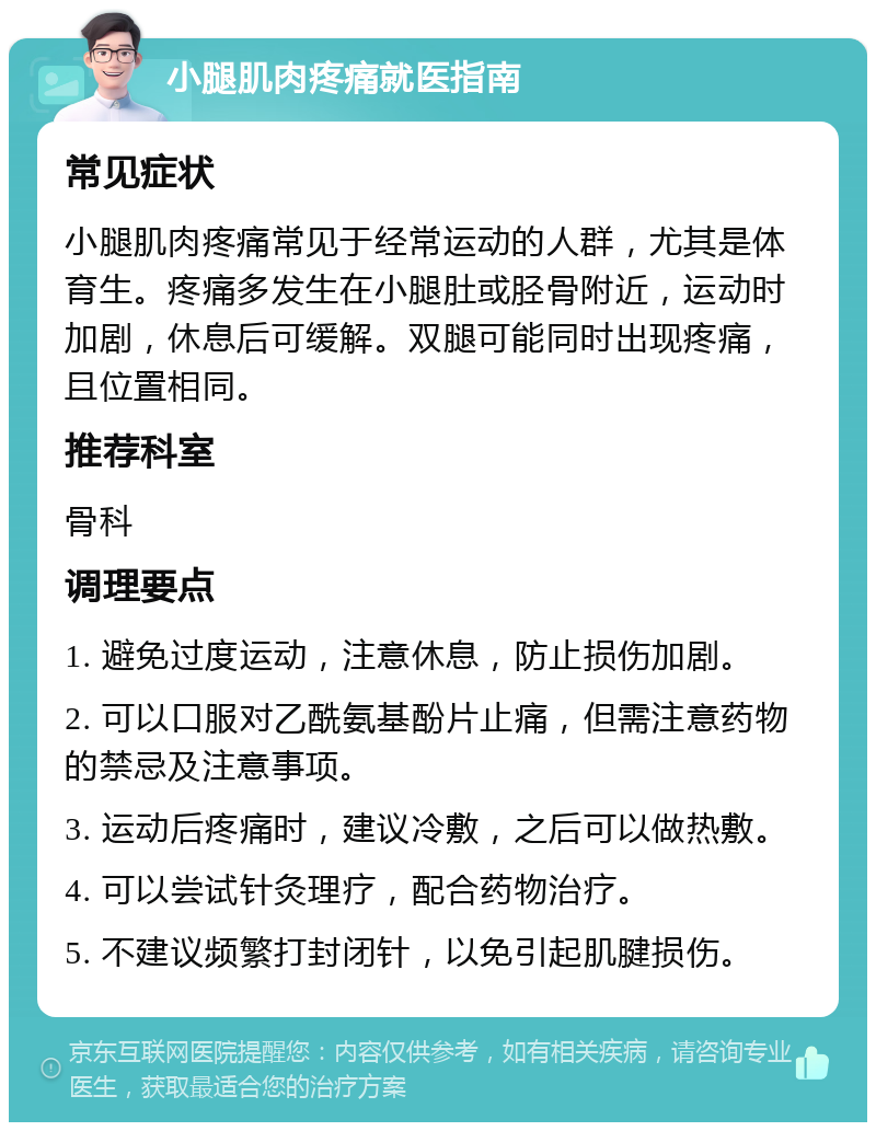 小腿肌肉疼痛就医指南 常见症状 小腿肌肉疼痛常见于经常运动的人群，尤其是体育生。疼痛多发生在小腿肚或胫骨附近，运动时加剧，休息后可缓解。双腿可能同时出现疼痛，且位置相同。 推荐科室 骨科 调理要点 1. 避免过度运动，注意休息，防止损伤加剧。 2. 可以口服对乙酰氨基酚片止痛，但需注意药物的禁忌及注意事项。 3. 运动后疼痛时，建议冷敷，之后可以做热敷。 4. 可以尝试针灸理疗，配合药物治疗。 5. 不建议频繁打封闭针，以免引起肌腱损伤。