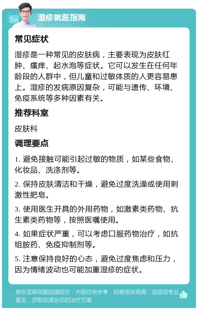 湿疹就医指南 常见症状 湿疹是一种常见的皮肤病，主要表现为皮肤红肿、瘙痒、起水泡等症状。它可以发生在任何年龄段的人群中，但儿童和过敏体质的人更容易患上。湿疹的发病原因复杂，可能与遗传、环境、免疫系统等多种因素有关。 推荐科室 皮肤科 调理要点 1. 避免接触可能引起过敏的物质，如某些食物、化妆品、洗涤剂等。 2. 保持皮肤清洁和干燥，避免过度洗澡或使用刺激性肥皂。 3. 使用医生开具的外用药物，如激素类药物、抗生素类药物等，按照医嘱使用。 4. 如果症状严重，可以考虑口服药物治疗，如抗组胺药、免疫抑制剂等。 5. 注意保持良好的心态，避免过度焦虑和压力，因为情绪波动也可能加重湿疹的症状。