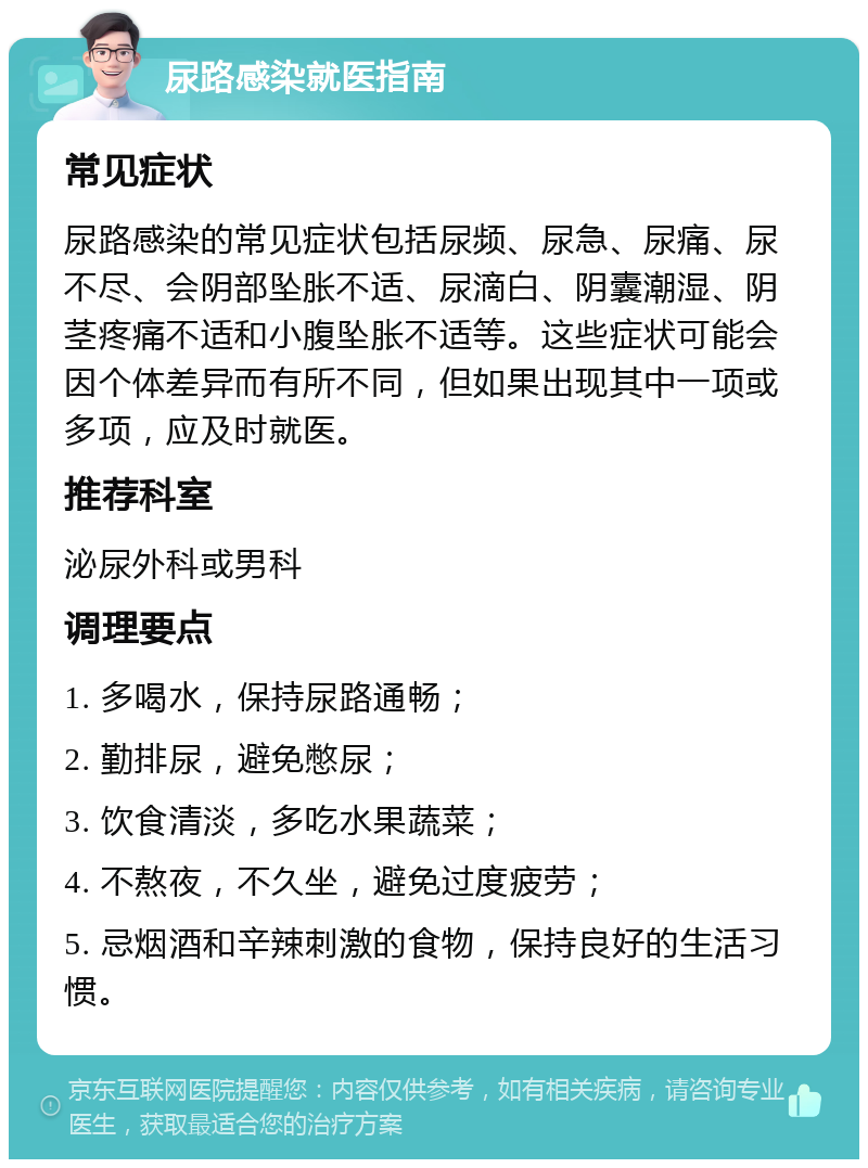 尿路感染就医指南 常见症状 尿路感染的常见症状包括尿频、尿急、尿痛、尿不尽、会阴部坠胀不适、尿滴白、阴囊潮湿、阴茎疼痛不适和小腹坠胀不适等。这些症状可能会因个体差异而有所不同，但如果出现其中一项或多项，应及时就医。 推荐科室 泌尿外科或男科 调理要点 1. 多喝水，保持尿路通畅； 2. 勤排尿，避免憋尿； 3. 饮食清淡，多吃水果蔬菜； 4. 不熬夜，不久坐，避免过度疲劳； 5. 忌烟酒和辛辣刺激的食物，保持良好的生活习惯。