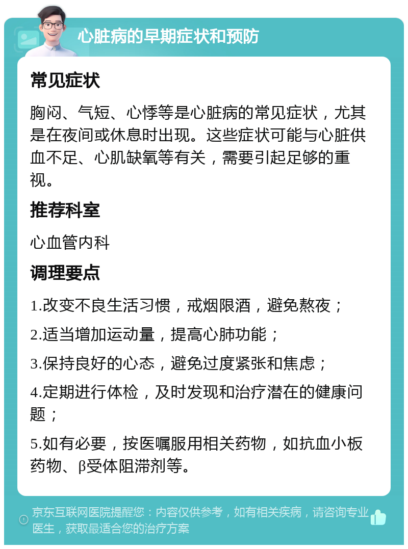 心脏病的早期症状和预防 常见症状 胸闷、气短、心悸等是心脏病的常见症状，尤其是在夜间或休息时出现。这些症状可能与心脏供血不足、心肌缺氧等有关，需要引起足够的重视。 推荐科室 心血管内科 调理要点 1.改变不良生活习惯，戒烟限酒，避免熬夜； 2.适当增加运动量，提高心肺功能； 3.保持良好的心态，避免过度紧张和焦虑； 4.定期进行体检，及时发现和治疗潜在的健康问题； 5.如有必要，按医嘱服用相关药物，如抗血小板药物、β受体阻滞剂等。