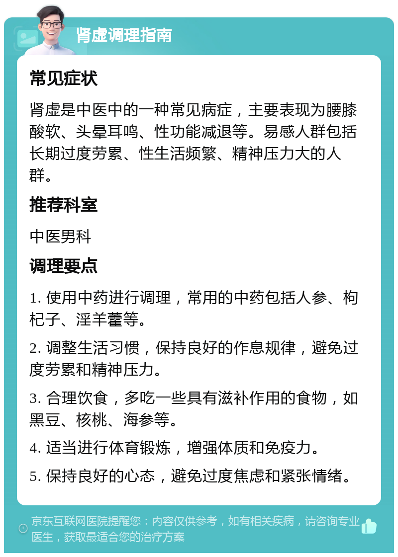 肾虚调理指南 常见症状 肾虚是中医中的一种常见病症，主要表现为腰膝酸软、头晕耳鸣、性功能减退等。易感人群包括长期过度劳累、性生活频繁、精神压力大的人群。 推荐科室 中医男科 调理要点 1. 使用中药进行调理，常用的中药包括人参、枸杞子、淫羊藿等。 2. 调整生活习惯，保持良好的作息规律，避免过度劳累和精神压力。 3. 合理饮食，多吃一些具有滋补作用的食物，如黑豆、核桃、海参等。 4. 适当进行体育锻炼，增强体质和免疫力。 5. 保持良好的心态，避免过度焦虑和紧张情绪。