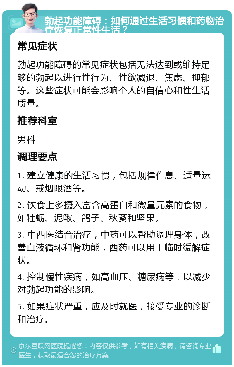 勃起功能障碍：如何通过生活习惯和药物治疗恢复正常性生活？ 常见症状 勃起功能障碍的常见症状包括无法达到或维持足够的勃起以进行性行为、性欲减退、焦虑、抑郁等。这些症状可能会影响个人的自信心和性生活质量。 推荐科室 男科 调理要点 1. 建立健康的生活习惯，包括规律作息、适量运动、戒烟限酒等。 2. 饮食上多摄入富含高蛋白和微量元素的食物，如牡蛎、泥鳅、鸽子、秋葵和坚果。 3. 中西医结合治疗，中药可以帮助调理身体，改善血液循环和肾功能，西药可以用于临时缓解症状。 4. 控制慢性疾病，如高血压、糖尿病等，以减少对勃起功能的影响。 5. 如果症状严重，应及时就医，接受专业的诊断和治疗。