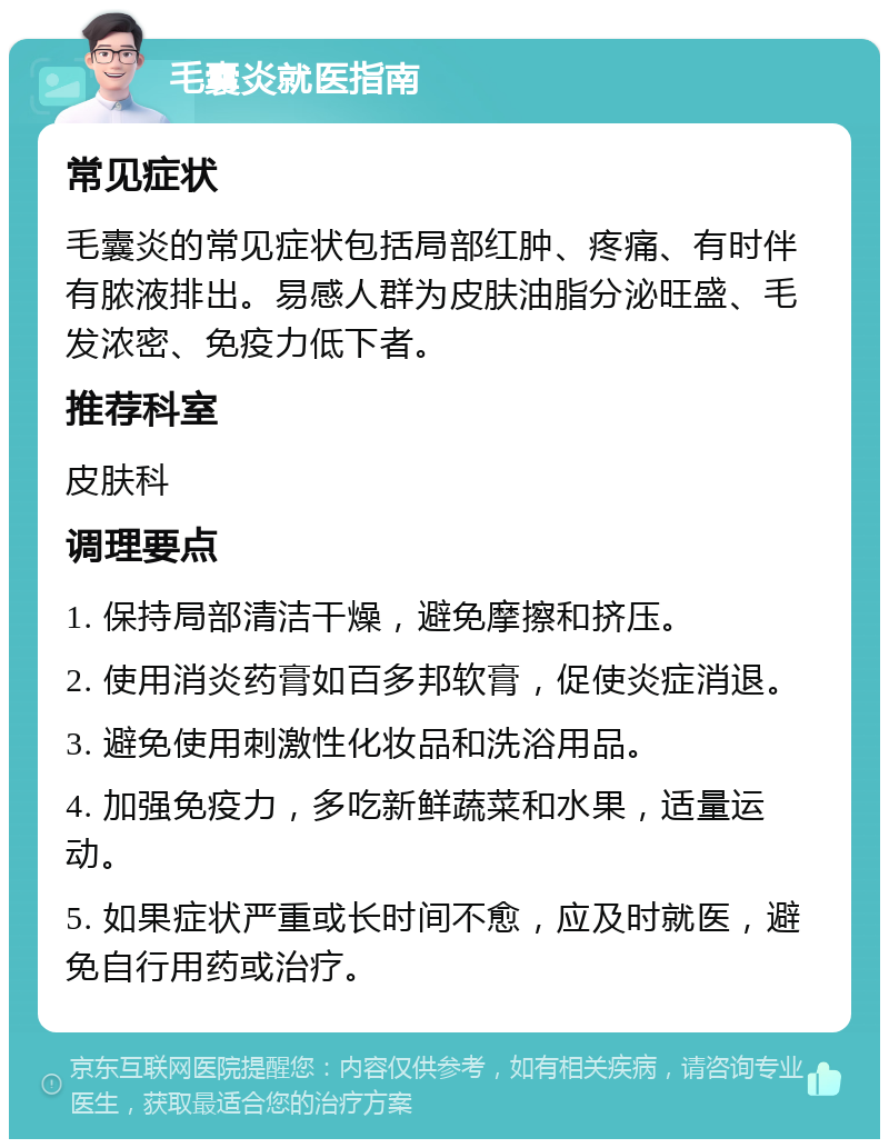 毛囊炎就医指南 常见症状 毛囊炎的常见症状包括局部红肿、疼痛、有时伴有脓液排出。易感人群为皮肤油脂分泌旺盛、毛发浓密、免疫力低下者。 推荐科室 皮肤科 调理要点 1. 保持局部清洁干燥，避免摩擦和挤压。 2. 使用消炎药膏如百多邦软膏，促使炎症消退。 3. 避免使用刺激性化妆品和洗浴用品。 4. 加强免疫力，多吃新鲜蔬菜和水果，适量运动。 5. 如果症状严重或长时间不愈，应及时就医，避免自行用药或治疗。