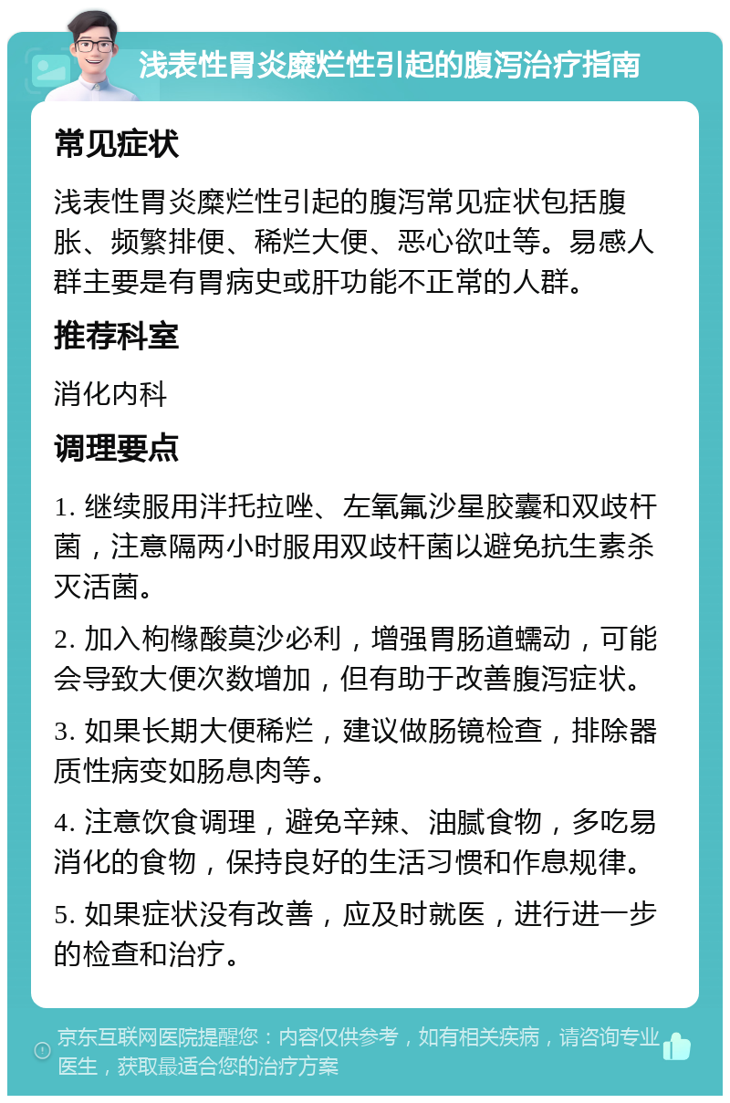 浅表性胃炎糜烂性引起的腹泻治疗指南 常见症状 浅表性胃炎糜烂性引起的腹泻常见症状包括腹胀、频繁排便、稀烂大便、恶心欲吐等。易感人群主要是有胃病史或肝功能不正常的人群。 推荐科室 消化内科 调理要点 1. 继续服用泮托拉唑、左氧氟沙星胶囊和双歧杆菌，注意隔两小时服用双歧杆菌以避免抗生素杀灭活菌。 2. 加入枸橼酸莫沙必利，增强胃肠道蠕动，可能会导致大便次数增加，但有助于改善腹泻症状。 3. 如果长期大便稀烂，建议做肠镜检查，排除器质性病变如肠息肉等。 4. 注意饮食调理，避免辛辣、油腻食物，多吃易消化的食物，保持良好的生活习惯和作息规律。 5. 如果症状没有改善，应及时就医，进行进一步的检查和治疗。