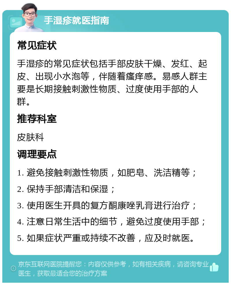 手湿疹就医指南 常见症状 手湿疹的常见症状包括手部皮肤干燥、发红、起皮、出现小水泡等，伴随着瘙痒感。易感人群主要是长期接触刺激性物质、过度使用手部的人群。 推荐科室 皮肤科 调理要点 1. 避免接触刺激性物质，如肥皂、洗洁精等； 2. 保持手部清洁和保湿； 3. 使用医生开具的复方酮康唑乳膏进行治疗； 4. 注意日常生活中的细节，避免过度使用手部； 5. 如果症状严重或持续不改善，应及时就医。