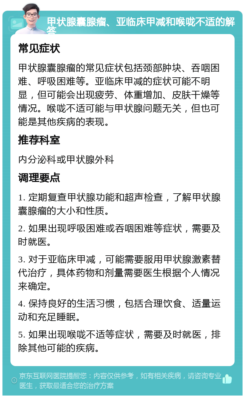 甲状腺囊腺瘤、亚临床甲减和喉咙不适的解答 常见症状 甲状腺囊腺瘤的常见症状包括颈部肿块、吞咽困难、呼吸困难等。亚临床甲减的症状可能不明显，但可能会出现疲劳、体重增加、皮肤干燥等情况。喉咙不适可能与甲状腺问题无关，但也可能是其他疾病的表现。 推荐科室 内分泌科或甲状腺外科 调理要点 1. 定期复查甲状腺功能和超声检查，了解甲状腺囊腺瘤的大小和性质。 2. 如果出现呼吸困难或吞咽困难等症状，需要及时就医。 3. 对于亚临床甲减，可能需要服用甲状腺激素替代治疗，具体药物和剂量需要医生根据个人情况来确定。 4. 保持良好的生活习惯，包括合理饮食、适量运动和充足睡眠。 5. 如果出现喉咙不适等症状，需要及时就医，排除其他可能的疾病。