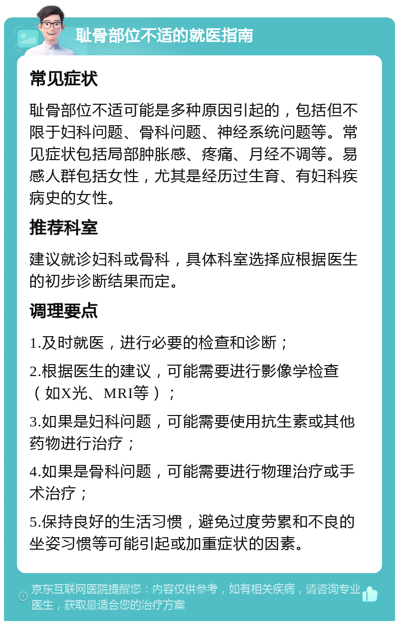 耻骨部位不适的就医指南 常见症状 耻骨部位不适可能是多种原因引起的，包括但不限于妇科问题、骨科问题、神经系统问题等。常见症状包括局部肿胀感、疼痛、月经不调等。易感人群包括女性，尤其是经历过生育、有妇科疾病史的女性。 推荐科室 建议就诊妇科或骨科，具体科室选择应根据医生的初步诊断结果而定。 调理要点 1.及时就医，进行必要的检查和诊断； 2.根据医生的建议，可能需要进行影像学检查（如X光、MRI等）； 3.如果是妇科问题，可能需要使用抗生素或其他药物进行治疗； 4.如果是骨科问题，可能需要进行物理治疗或手术治疗； 5.保持良好的生活习惯，避免过度劳累和不良的坐姿习惯等可能引起或加重症状的因素。