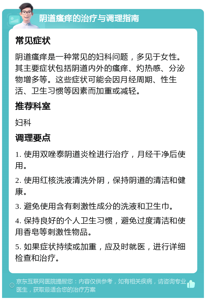 阴道瘙痒的治疗与调理指南 常见症状 阴道瘙痒是一种常见的妇科问题，多见于女性。其主要症状包括阴道内外的瘙痒、灼热感、分泌物增多等。这些症状可能会因月经周期、性生活、卫生习惯等因素而加重或减轻。 推荐科室 妇科 调理要点 1. 使用双唑泰阴道炎栓进行治疗，月经干净后使用。 2. 使用红核洗液清洗外阴，保持阴道的清洁和健康。 3. 避免使用含有刺激性成分的洗液和卫生巾。 4. 保持良好的个人卫生习惯，避免过度清洁和使用香皂等刺激性物品。 5. 如果症状持续或加重，应及时就医，进行详细检查和治疗。