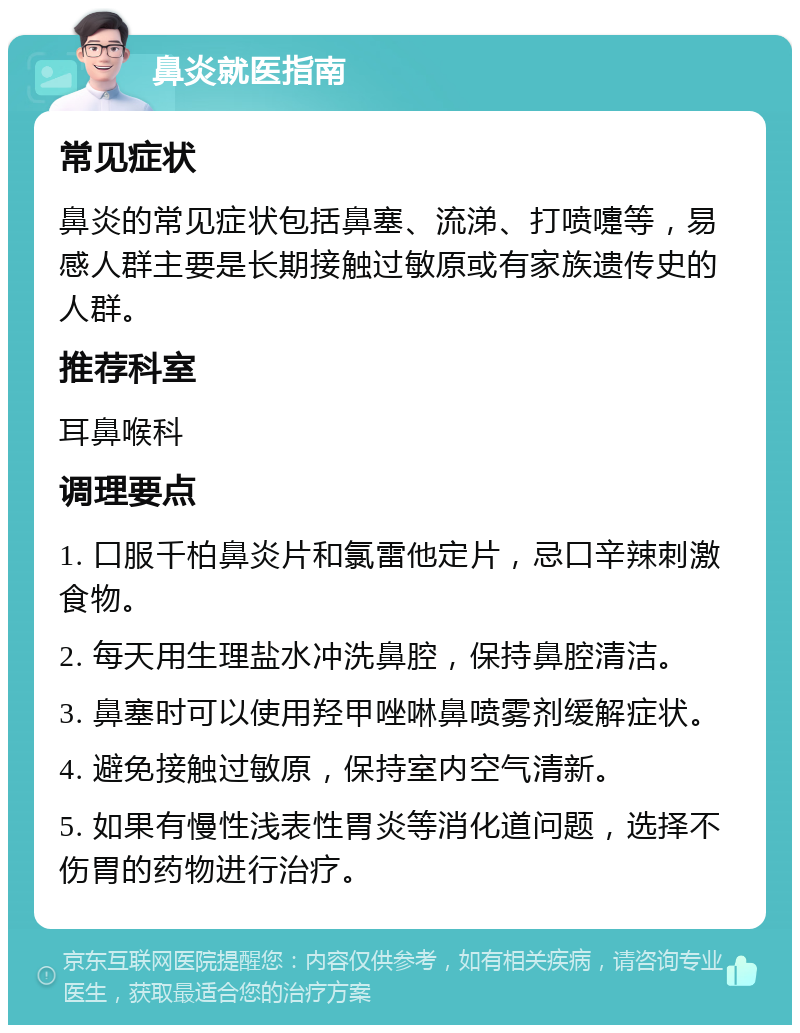 鼻炎就医指南 常见症状 鼻炎的常见症状包括鼻塞、流涕、打喷嚏等，易感人群主要是长期接触过敏原或有家族遗传史的人群。 推荐科室 耳鼻喉科 调理要点 1. 口服千柏鼻炎片和氯雷他定片，忌口辛辣刺激食物。 2. 每天用生理盐水冲洗鼻腔，保持鼻腔清洁。 3. 鼻塞时可以使用羟甲唑啉鼻喷雾剂缓解症状。 4. 避免接触过敏原，保持室内空气清新。 5. 如果有慢性浅表性胃炎等消化道问题，选择不伤胃的药物进行治疗。