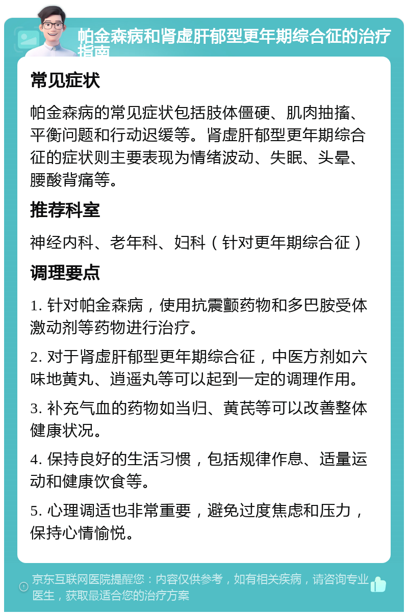 帕金森病和肾虚肝郁型更年期综合征的治疗指南 常见症状 帕金森病的常见症状包括肢体僵硬、肌肉抽搐、平衡问题和行动迟缓等。肾虚肝郁型更年期综合征的症状则主要表现为情绪波动、失眠、头晕、腰酸背痛等。 推荐科室 神经内科、老年科、妇科（针对更年期综合征） 调理要点 1. 针对帕金森病，使用抗震颤药物和多巴胺受体激动剂等药物进行治疗。 2. 对于肾虚肝郁型更年期综合征，中医方剂如六味地黄丸、逍遥丸等可以起到一定的调理作用。 3. 补充气血的药物如当归、黄芪等可以改善整体健康状况。 4. 保持良好的生活习惯，包括规律作息、适量运动和健康饮食等。 5. 心理调适也非常重要，避免过度焦虑和压力，保持心情愉悦。