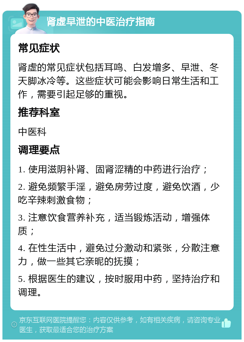 肾虚早泄的中医治疗指南 常见症状 肾虚的常见症状包括耳鸣、白发增多、早泄、冬天脚冰冷等。这些症状可能会影响日常生活和工作，需要引起足够的重视。 推荐科室 中医科 调理要点 1. 使用滋阴补肾、固肾涩精的中药进行治疗； 2. 避免频繁手淫，避免房劳过度，避免饮酒，少吃辛辣刺激食物； 3. 注意饮食营养补充，适当锻炼活动，增强体质； 4. 在性生活中，避免过分激动和紧张，分散注意力，做一些其它亲昵的抚摸； 5. 根据医生的建议，按时服用中药，坚持治疗和调理。