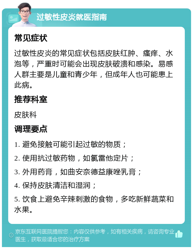 过敏性皮炎就医指南 常见症状 过敏性皮炎的常见症状包括皮肤红肿、瘙痒、水泡等，严重时可能会出现皮肤破溃和感染。易感人群主要是儿童和青少年，但成年人也可能患上此病。 推荐科室 皮肤科 调理要点 1. 避免接触可能引起过敏的物质； 2. 使用抗过敏药物，如氯雷他定片； 3. 外用药膏，如曲安奈德益康唑乳膏； 4. 保持皮肤清洁和湿润； 5. 饮食上避免辛辣刺激的食物，多吃新鲜蔬菜和水果。