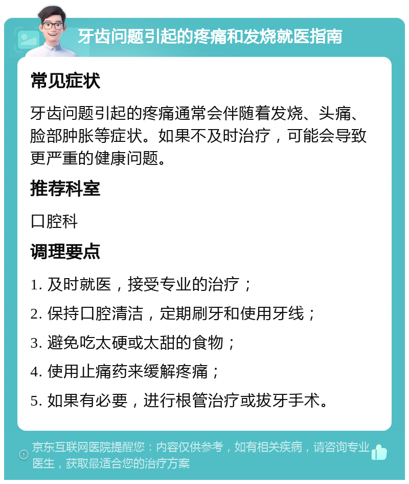 牙齿问题引起的疼痛和发烧就医指南 常见症状 牙齿问题引起的疼痛通常会伴随着发烧、头痛、脸部肿胀等症状。如果不及时治疗，可能会导致更严重的健康问题。 推荐科室 口腔科 调理要点 1. 及时就医，接受专业的治疗； 2. 保持口腔清洁，定期刷牙和使用牙线； 3. 避免吃太硬或太甜的食物； 4. 使用止痛药来缓解疼痛； 5. 如果有必要，进行根管治疗或拔牙手术。